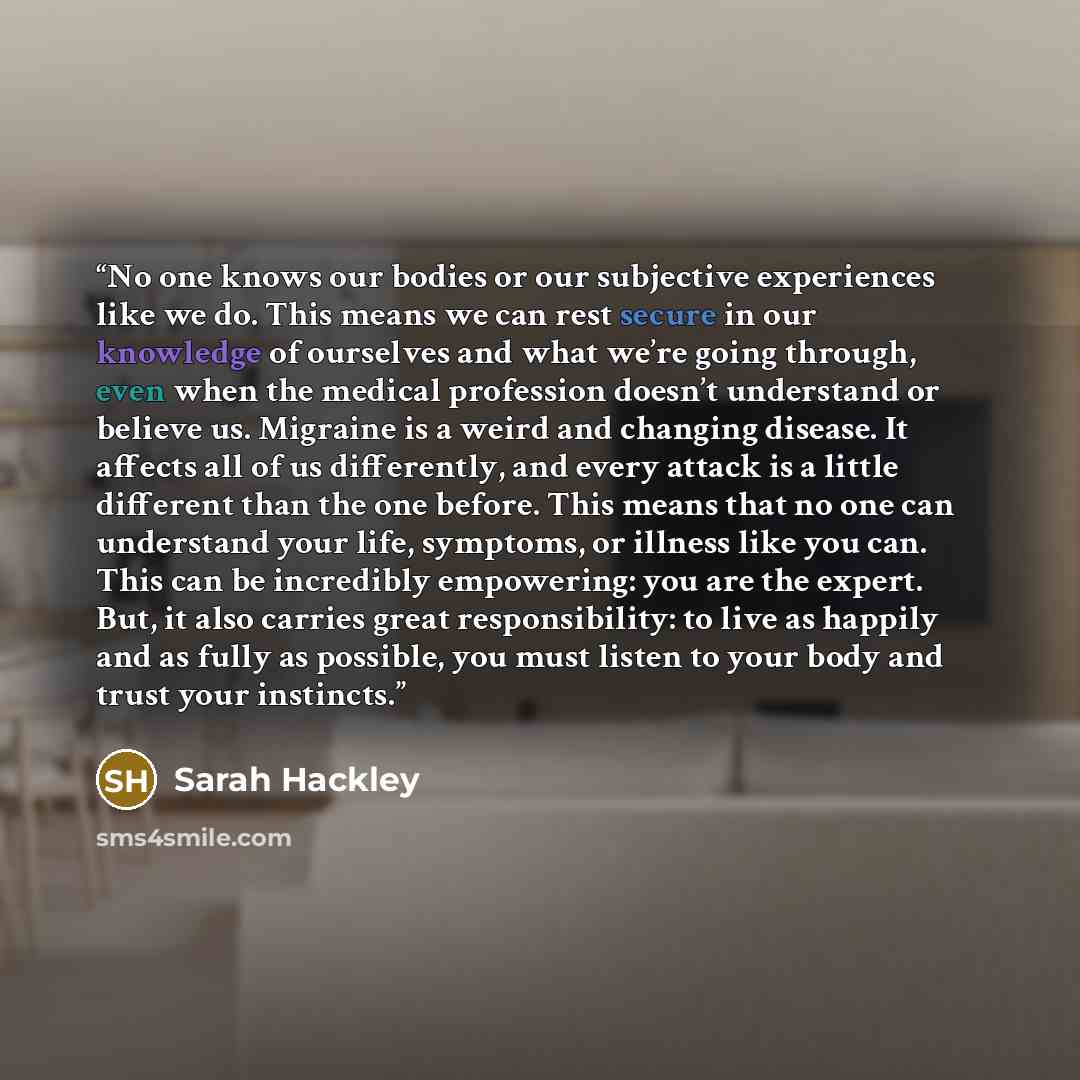 “No one knows our bodies or our subjective experiences like we do. This means we can rest secure in our knowledge of ourselves and what we’re going through, even when the medical profession doesn’t understand or believe us. Migraine is a weird and changing disease. It affects all of us differently…” quote by Sarah Hackley