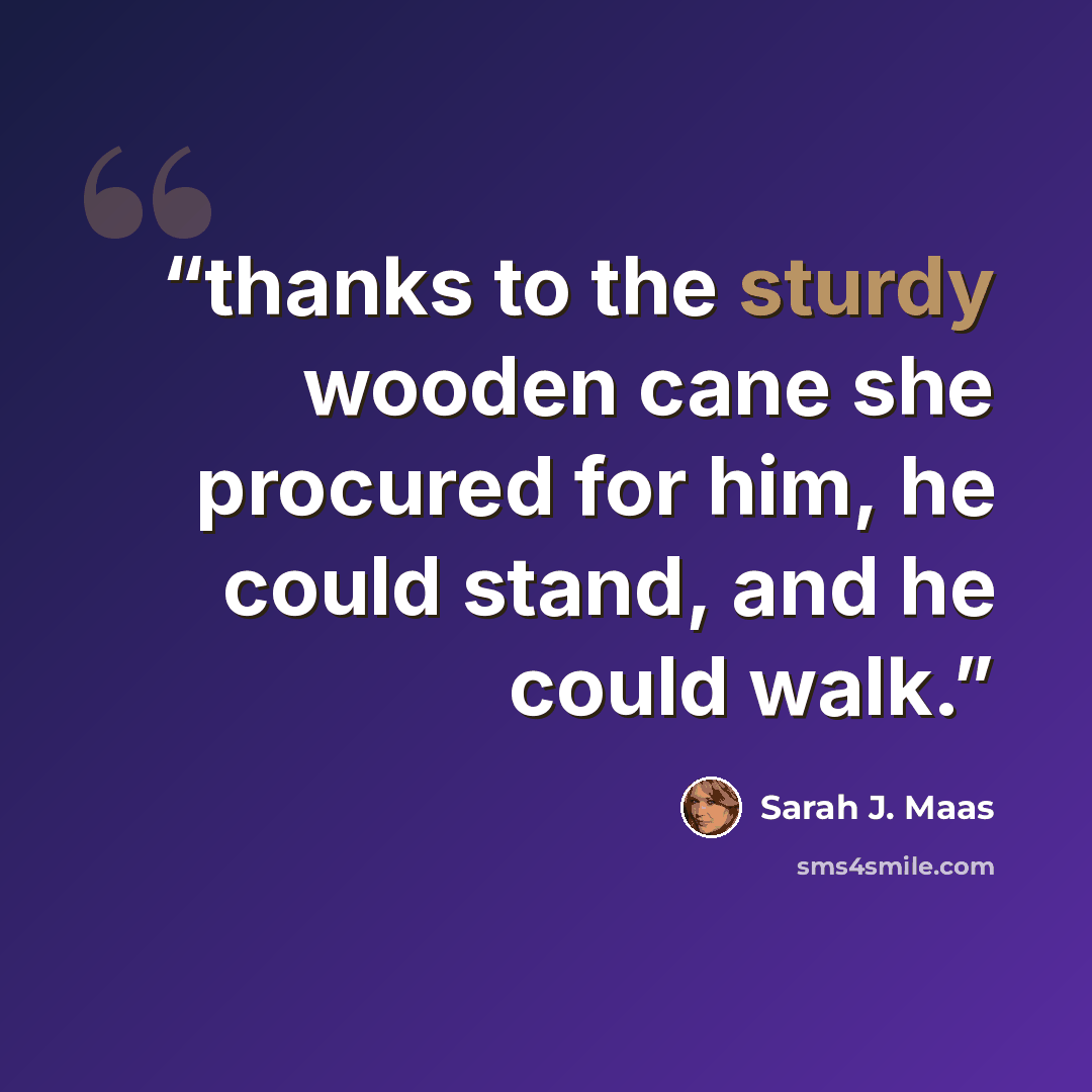 “thanks to the sturdy wooden cane she procured for him, he could stand, and he could walk.” quote by Sarah J. Maas