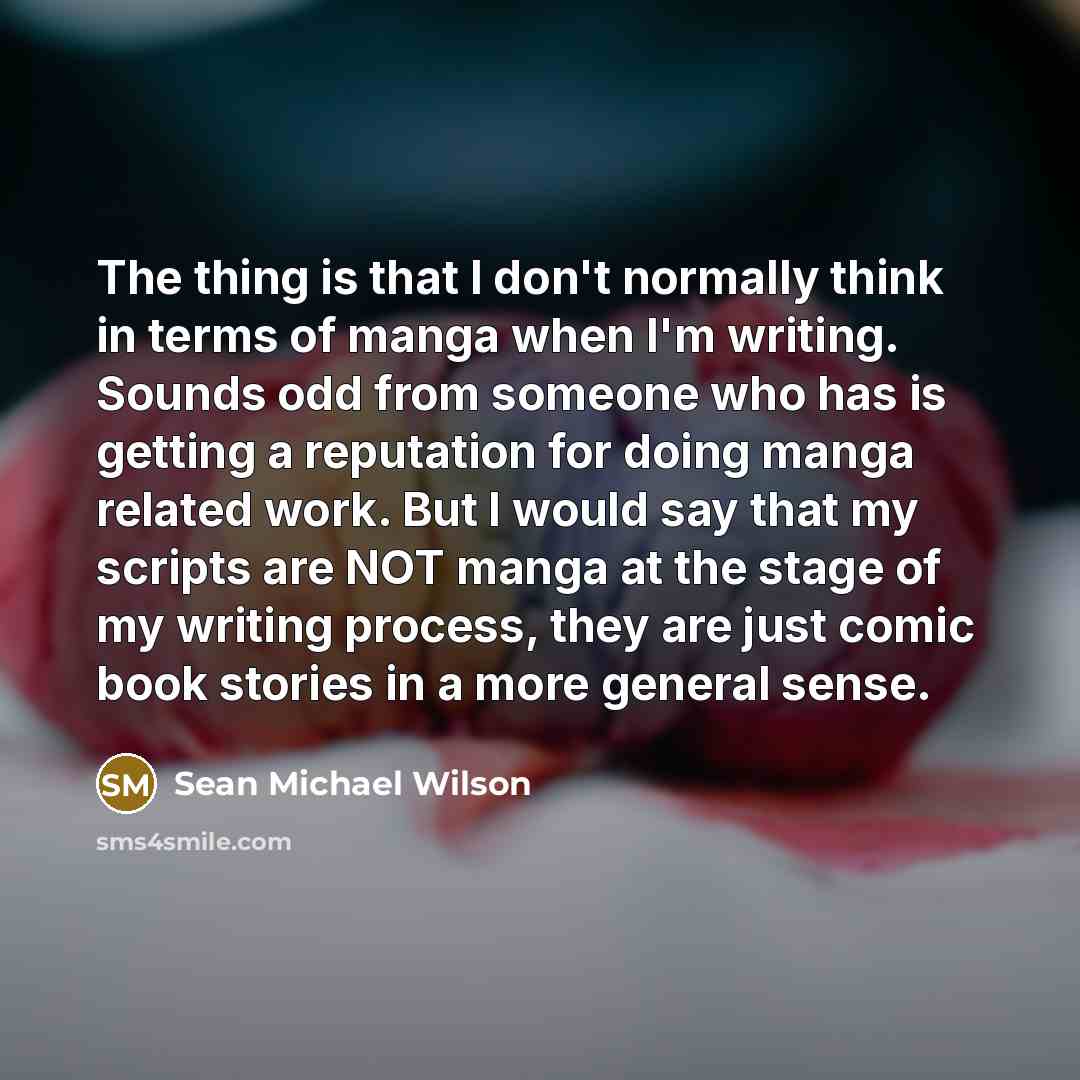 “The thing is that I don't normally think in terms of manga when I'm writing. Sounds odd from someone who has is getting a reputation for doing manga related work. But I would say that my scripts are NOT manga at the stage of my writing process, they are just comic book stories in a more general…” quote by Sean Michael Wilson