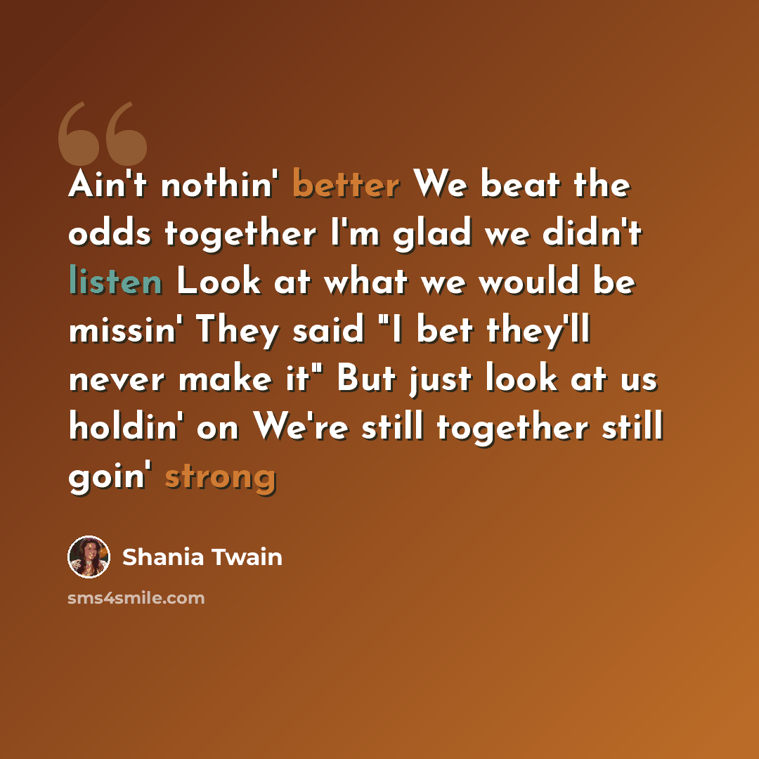 “Ain't nothin' better We beat the odds together I'm glad we didn't listen Look at what we would be missin' They said "I bet they'll never make it" But just look at us holdin' on We're still together still goin' strong” quote by Shania Twain