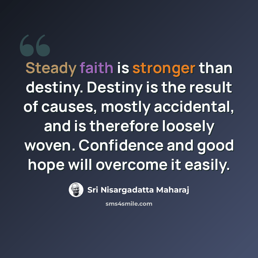 “Steady faith is stronger than destiny. Destiny is the result of causes, mostly accidental, and is therefore loosely woven. Confidence and good hope will overcome it easily.” quote by Sri Nisargadatta Maharaj