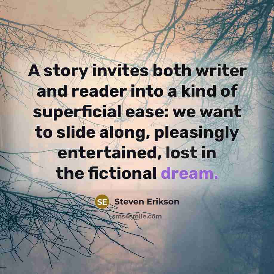 “A story invites both writer and reader into a kind of superficial ease: we want to slide along, pleasingly entertained, lost in the fictional dream.” quote by Steven Erikson