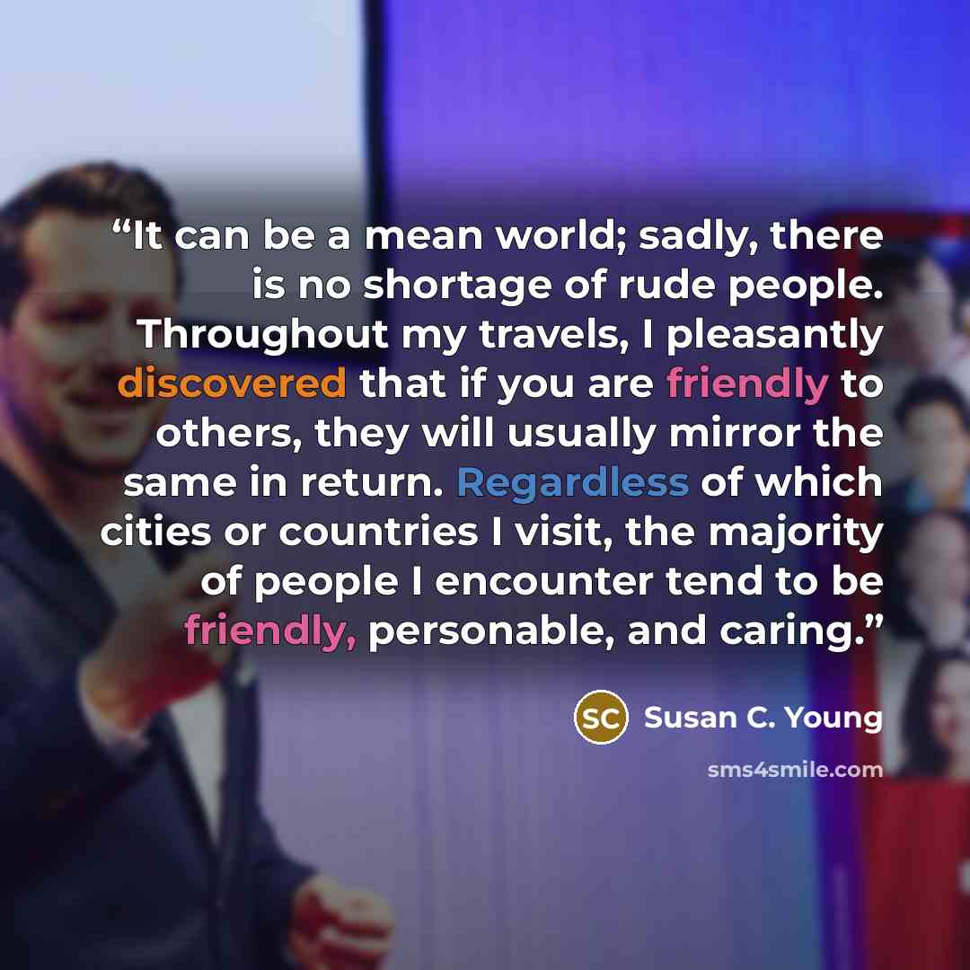 “It can be a mean world; sadly, there is no shortage of rude people. Throughout my travels, I pleasantly discovered that if you are friendly to others, they will usually mirror the same in return. Regardless of which cities or countries I visit, the majority of people I encounter tend to be…” quote by Susan C. Young