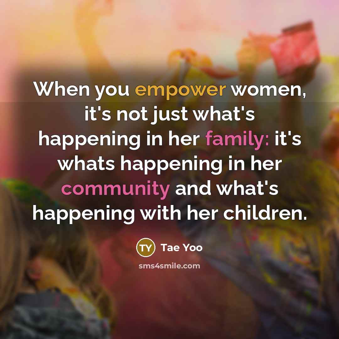 “When you empower women, it's not just what's happening in her family: it's whats happening in her community and what's happening with her children.” quote by Tae Yoo