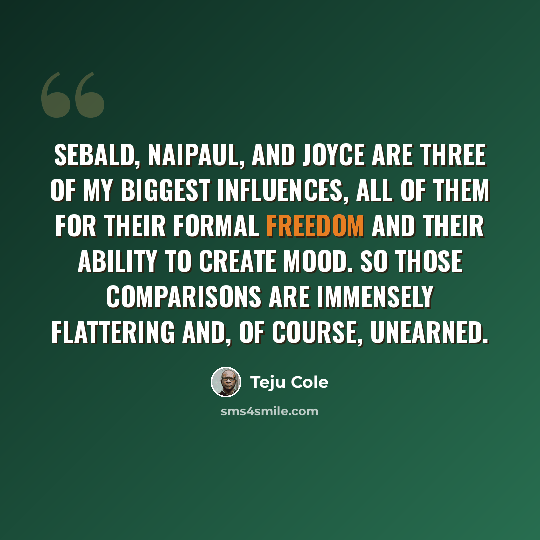“Sebald, Naipaul, and Joyce are three of my biggest influences, all of them for their formal freedom and their ability to create mood. So those comparisons are immensely flattering and, of course, unearned.” quote by Teju Cole
