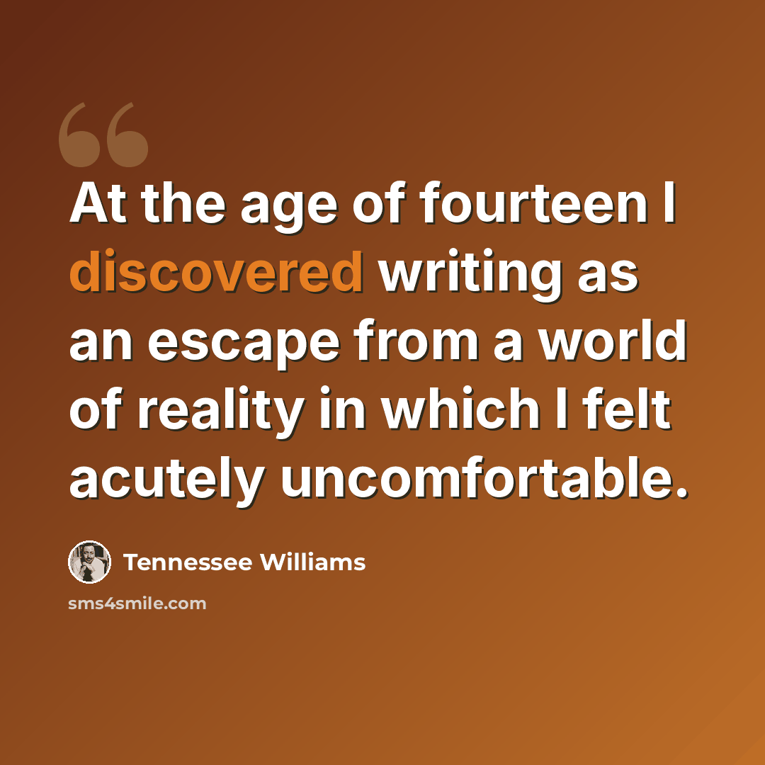 “At the age of fourteen I discovered writing as an escape from a world of reality in which I felt acutely uncomfortable.” quote by Tennessee Williams
