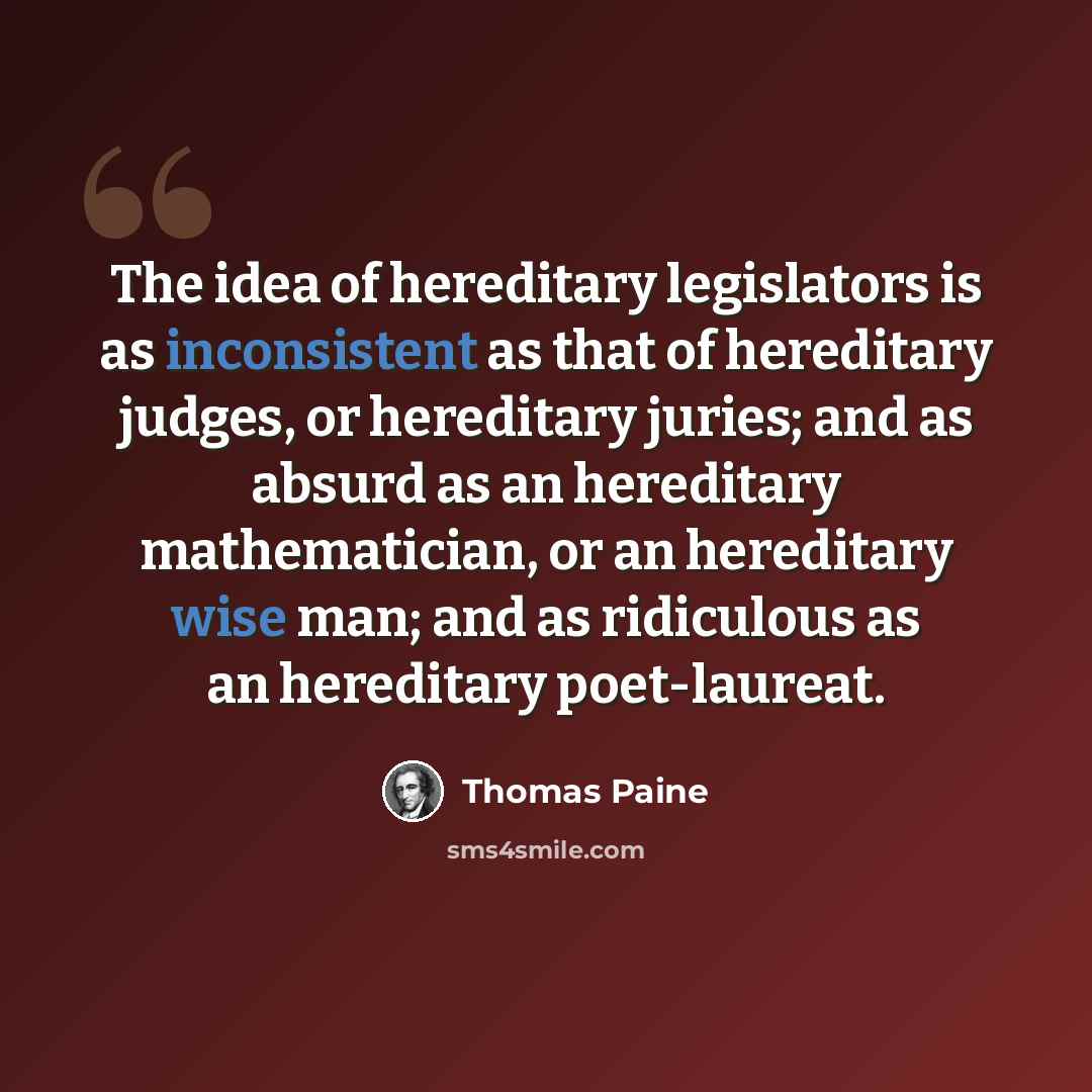 “The idea of hereditary legislators is as inconsistent as that of hereditary judges, or hereditary juries; and as absurd as an hereditary mathematician, or an hereditary wise man; and as ridiculous as an hereditary poet-laureat.” quote by Thomas Paine