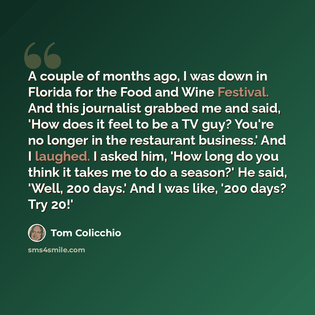 “A couple of months ago, I was down in Florida for the Food and Wine Festival. And this journalist grabbed me and said, 'How does it feel to be a TV guy? You're no longer in the restaurant business.' And I laughed. I asked him, 'How long do you think it takes me to do a season?' He said, 'Well, 200…” quote by Tom Colicchio
