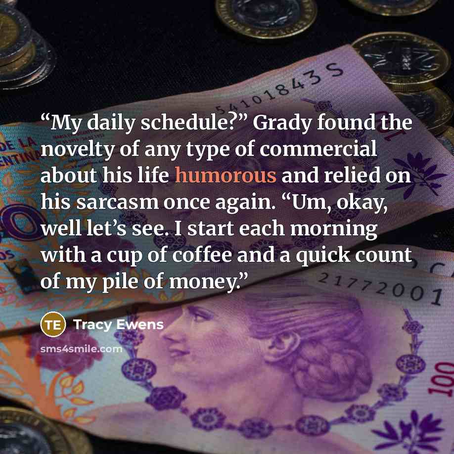 “My daily schedule?” Grady found the novelty of any type of commercial about his life humorous and relied on his sarcasm once again. “Um, okay, well let’s see. I start each morning with a cup of coffee and a quick count of my pile of money.” quote by Tracy Ewens