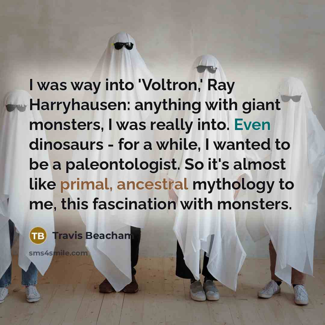 “I was way into 'Voltron,' Ray Harryhausen: anything with giant monsters, I was really into. Even dinosaurs - for a while, I wanted to be a paleontologist. So it's almost like primal, ancestral mythology to me, this fascination with monsters.” quote by Travis Beacham