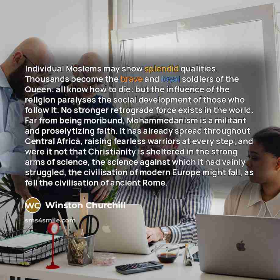 “Individual Moslems may show splendid qualities. Thousands become the brave and loyal soldiers of the Queen: all know how to die: but the influence of the religion paralyses the social development of those who follow it. No stronger retrograde force exists in the world. Far from being moribund…” quote by Winston Churchill