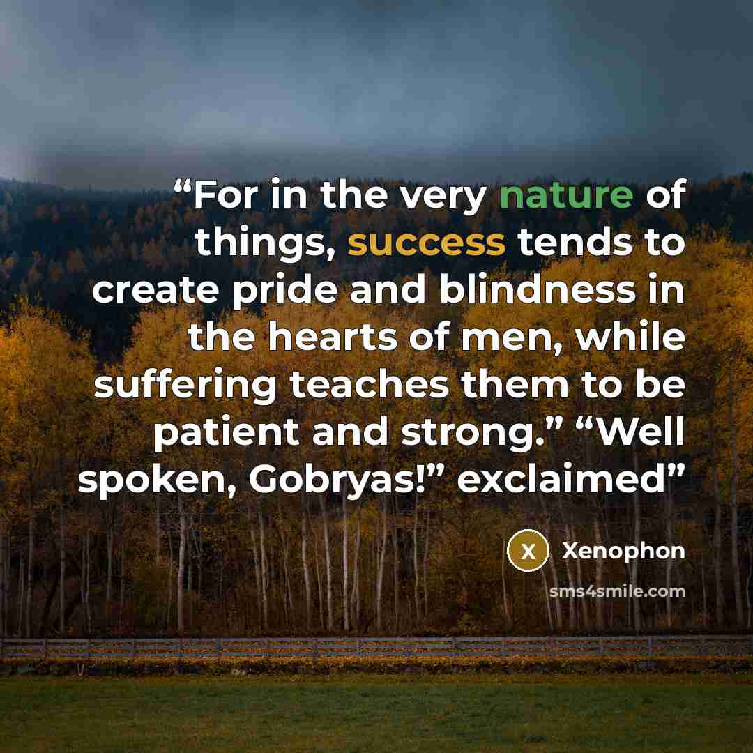 “For in the very nature of things, success tends to create pride and blindness in the hearts of men, while suffering teaches them to be patient and strong.” “Well spoken, Gobryas!” exclaimed” quote by Xenophon