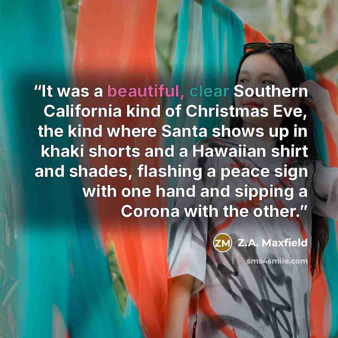 “It was a beautiful, clear Southern California kind of Christmas Eve, the kind where Santa shows up in khaki shorts and a Hawaiian shirt and shades, flashing a peace sign with one hand and sipping a Corona with the other.” quote by Z.A. Maxfield