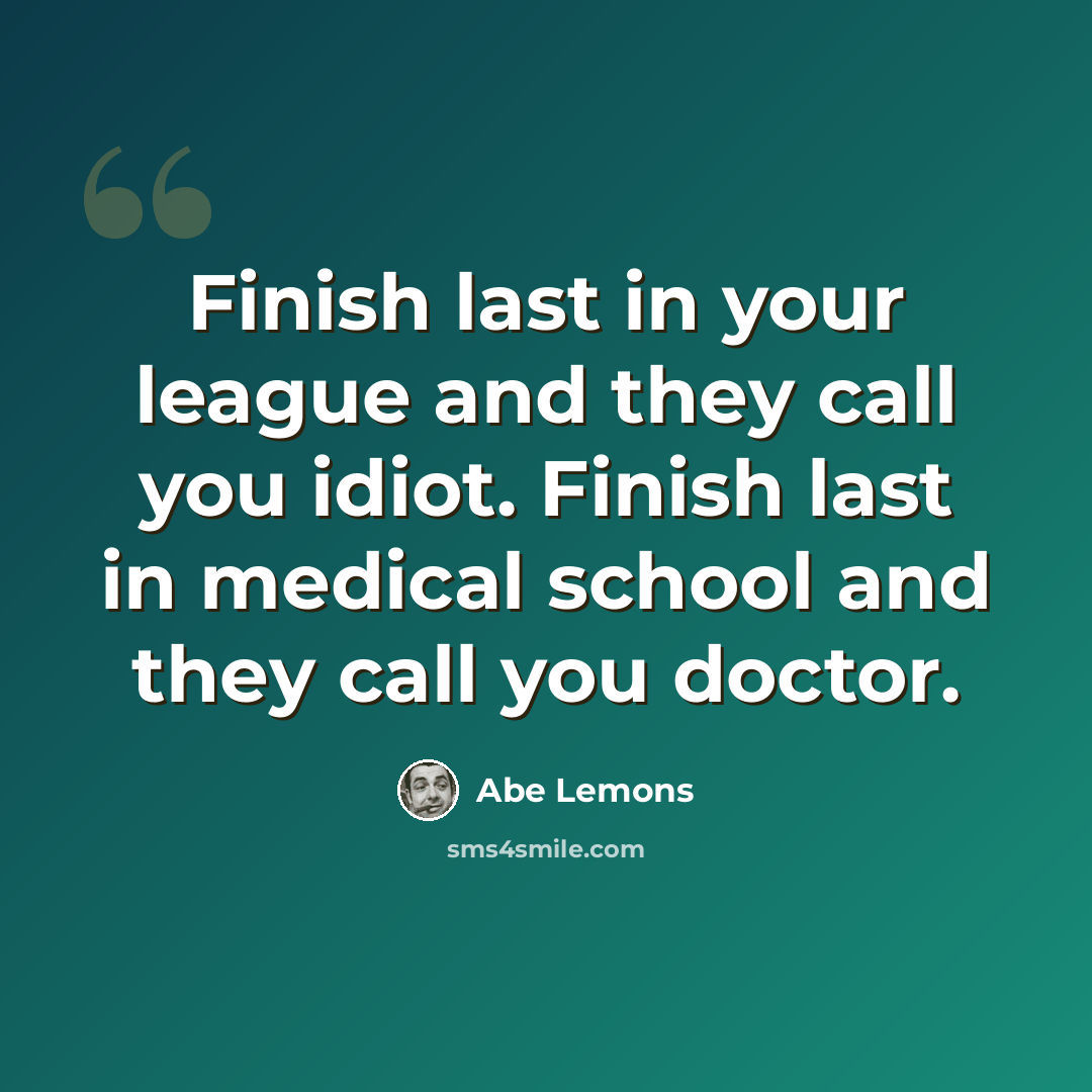 “Finish last in your league and they call you idiot. Finish last in medical school and they call you doctor.” quote by Abe Lemons