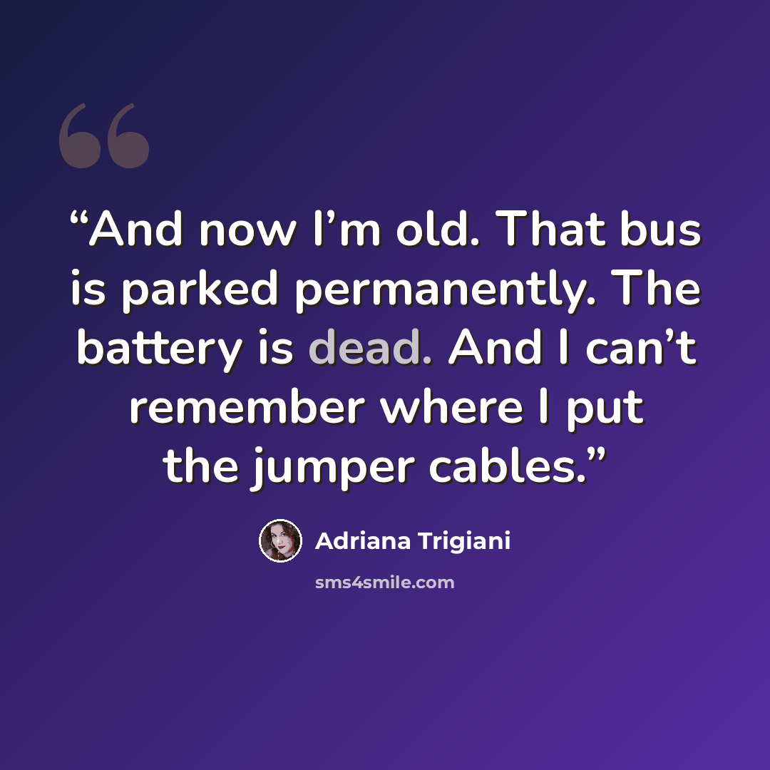 “And now I’m old. That bus is parked permanently. The battery is dead. And I can’t remember where I put the jumper cables.” quote by Adriana Trigiani