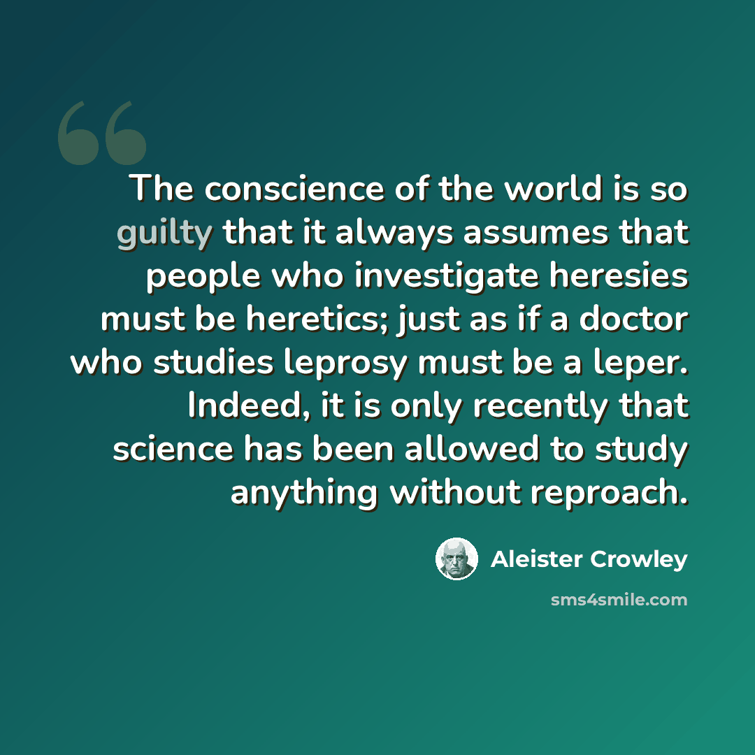 “The conscience of the world is so guilty that it always assumes that people who investigate heresies must be heretics; just as if a doctor who studies leprosy must be a leper. Indeed, it is only recently that science has been allowed to study anything without reproach.” quote by Aleister Crowley