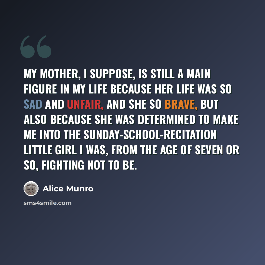 “My mother, I suppose, is still a main figure in my life because her life was so sad and unfair, and she so brave, but also because she was determined to make me into the Sunday-school-recitation little girl I was, from the age of seven or so, fighting not to be.” quote by Alice Munro