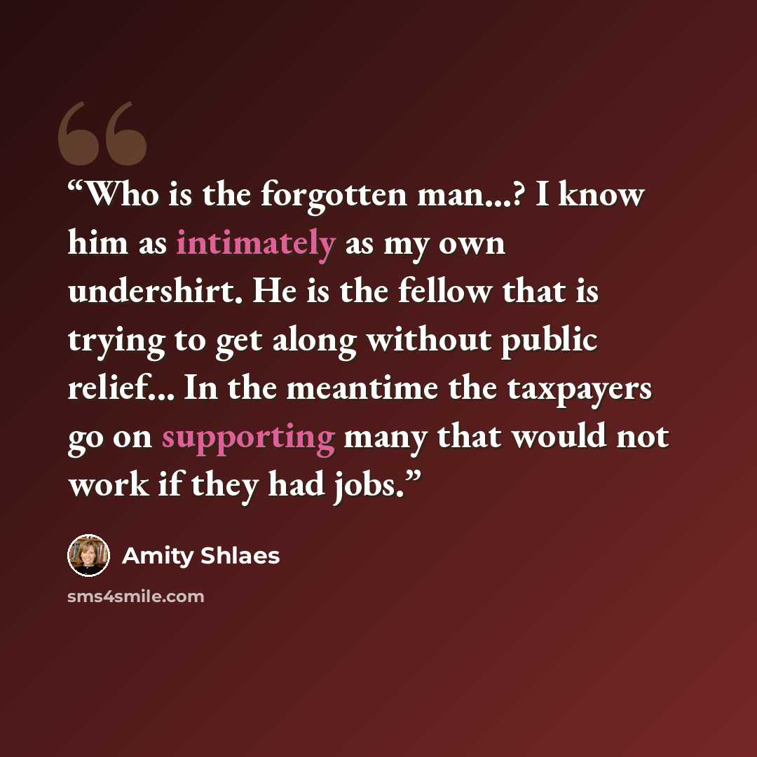 “Who is the forgotten man...? I know him as intimately as my own undershirt. He is the fellow that is trying to get along without public relief... In the meantime the taxpayers go on supporting many that would not work if they had jobs.” quote by Amity Shlaes