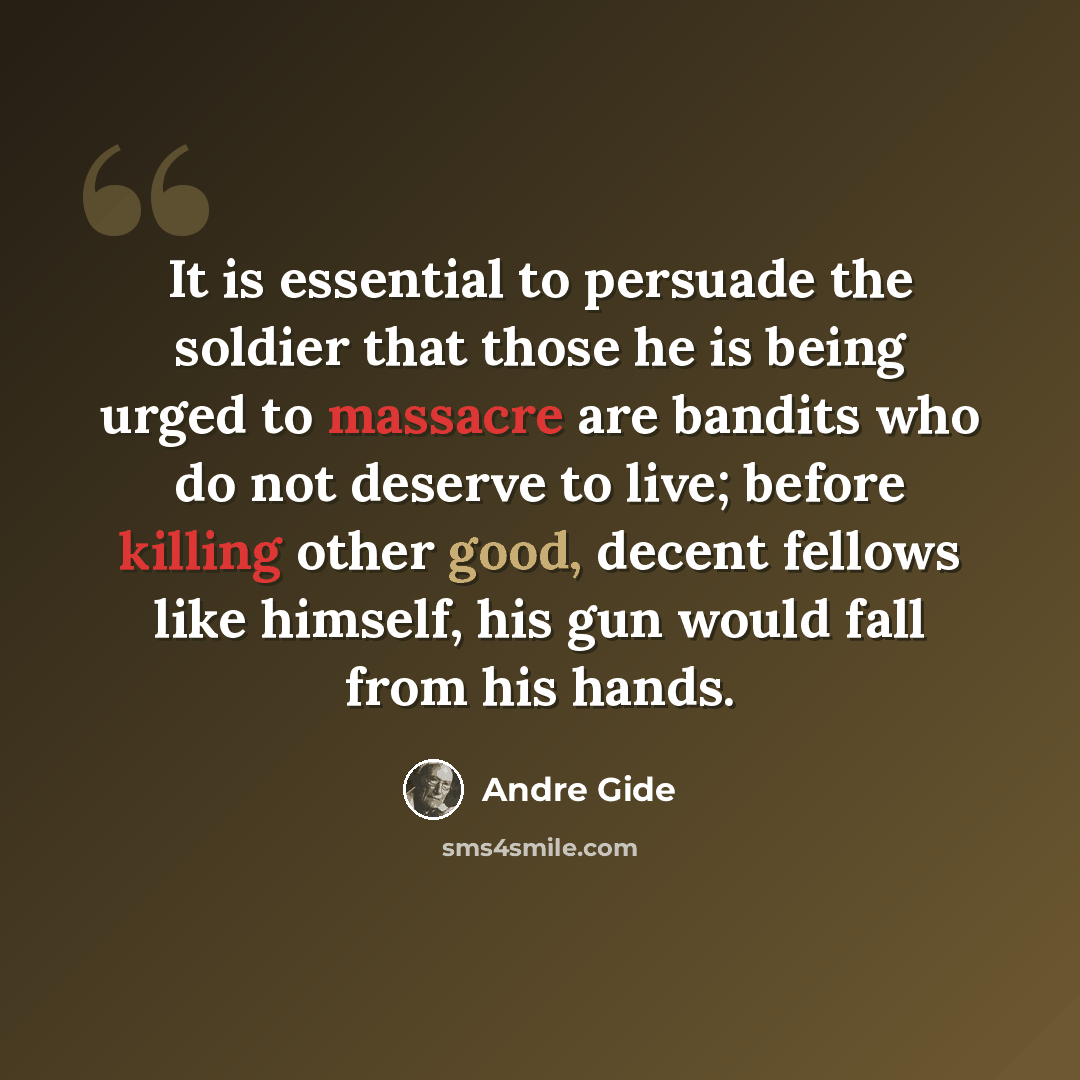 “It is essential to persuade the soldier that those he is being urged to massacre are bandits who do not deserve to live; before killing other good, decent fellows like himself, his gun would fall from his hands.” quote by Andre Gide