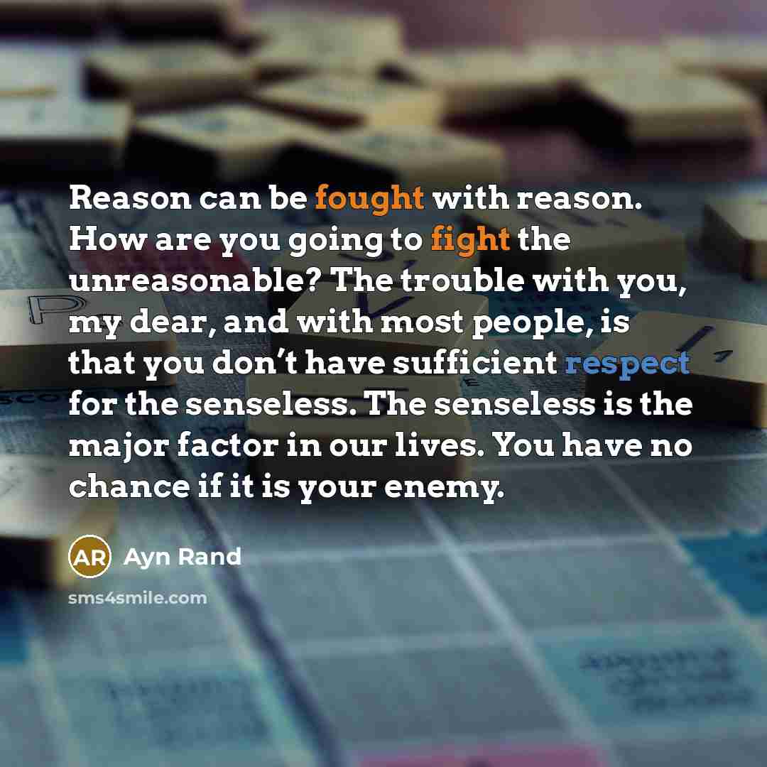 “Reason can be fought with reason. How are you going to fight the unreasonable? The trouble with you, my dear, and with most people, is that you don’t have sufficient respect for the senseless. The senseless is the major factor in our lives. You have no chance if it is your enemy.” quote by Ayn Rand