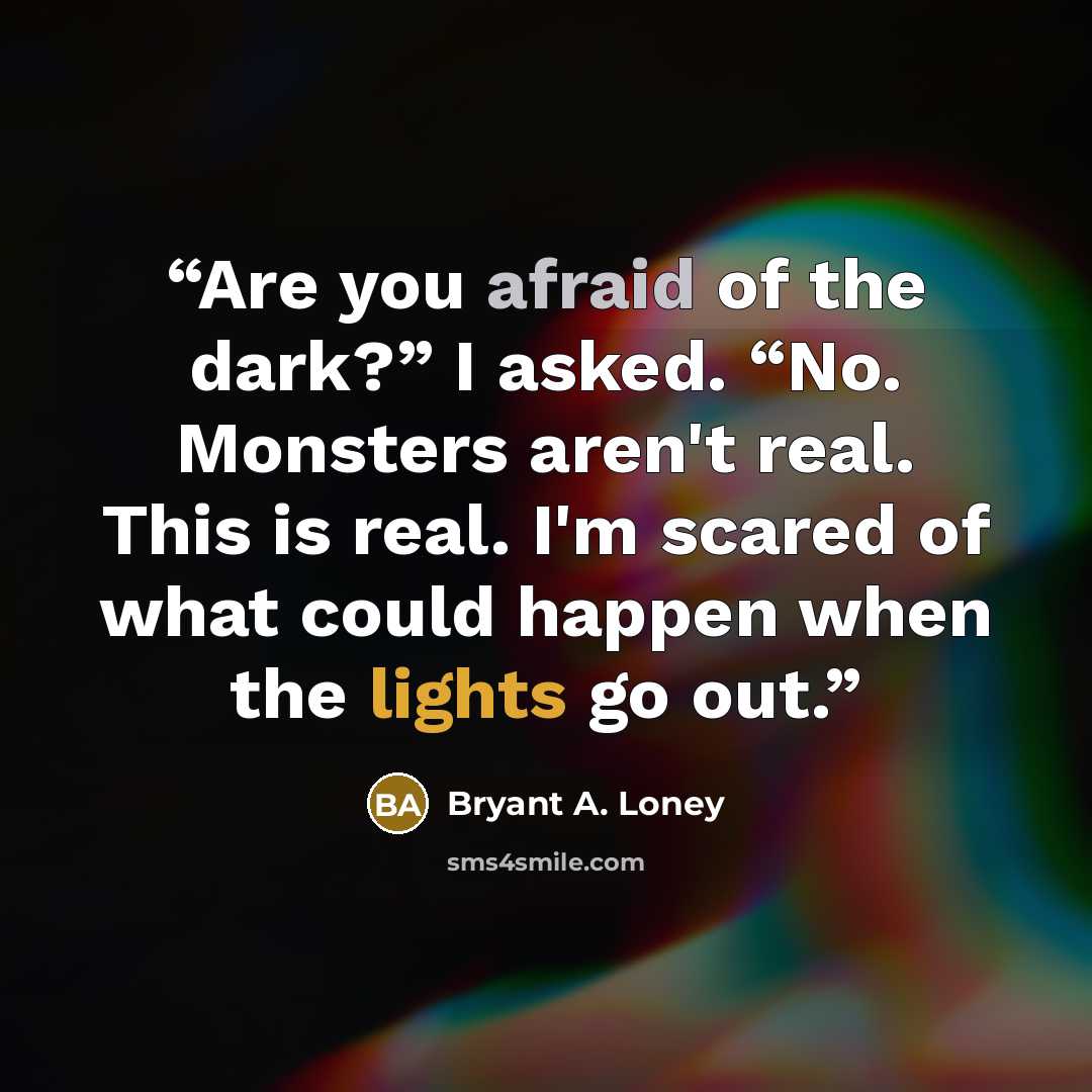 “Are you afraid of the dark?” I asked. “No. Monsters aren't real. This is real. I'm scared of what could happen when the lights go out.” quote by Bryant A. Loney