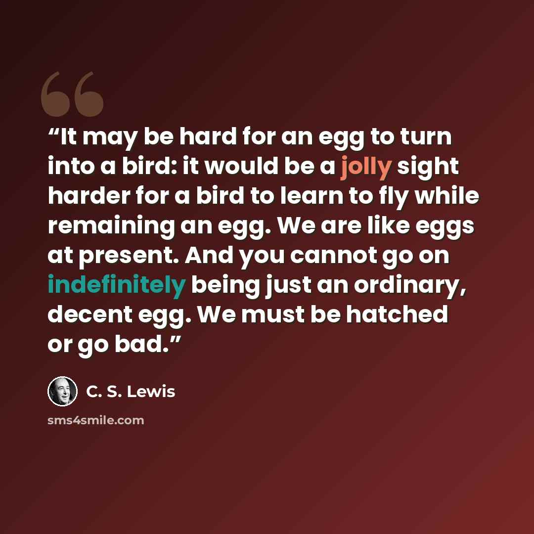 “It may be hard for an egg to turn into a bird: it would be a jolly sight harder for a bird to learn to fly while remaining an egg. We are like eggs at present. And you cannot go on indefinitely being just an ordinary, decent egg. We must be hatched or go bad.” quote by C. S. Lewis