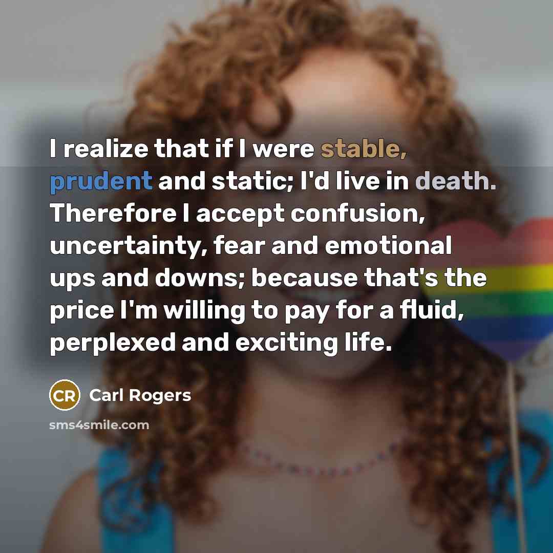 “I realize that if I were stable, prudent and static; I'd live in death. Therefore I accept confusion, uncertainty, fear and emotional ups and downs; because that's the price I'm willing to pay for a fluid, perplexed and exciting life.” quote by Carl Rogers