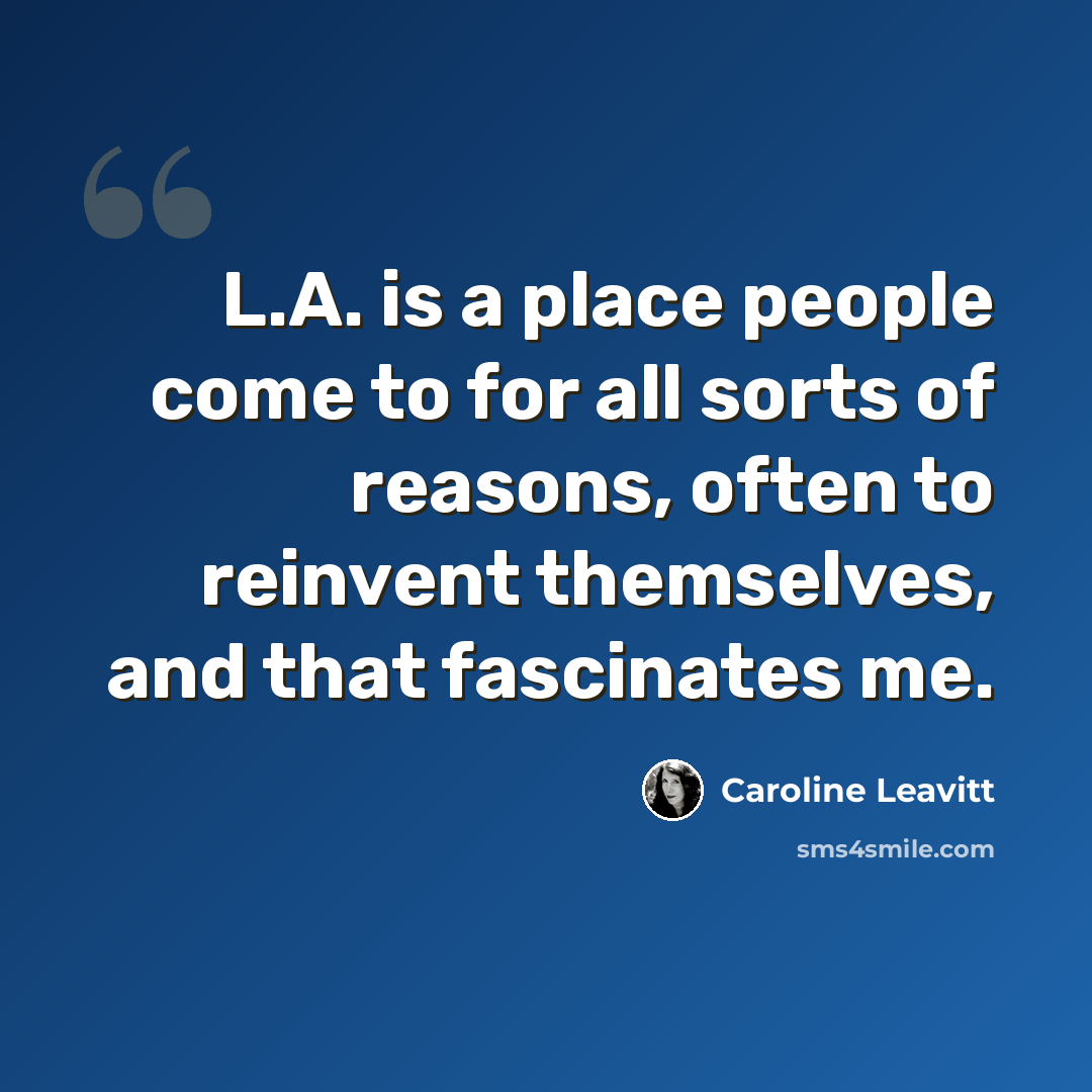 “L.A. is a place people come to for all sorts of reasons, often to reinvent themselves, and that fascinates me.” quote by Caroline Leavitt