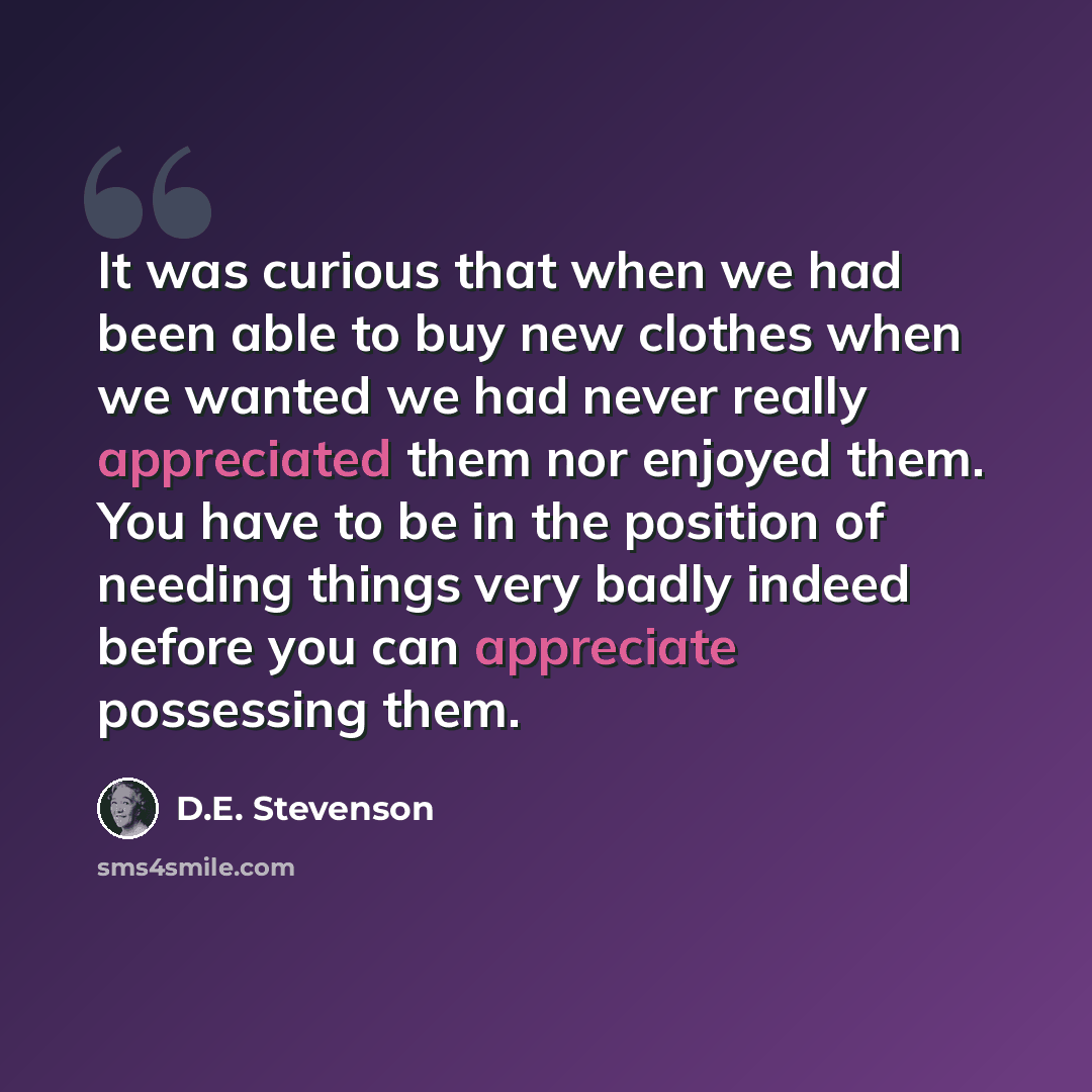 “It was curious that when we had been able to buy new clothes when we wanted we had never really appreciated them nor enjoyed them. You have to be in the position of needing things very badly indeed before you can appreciate possessing them.” quote by D.E. Stevenson