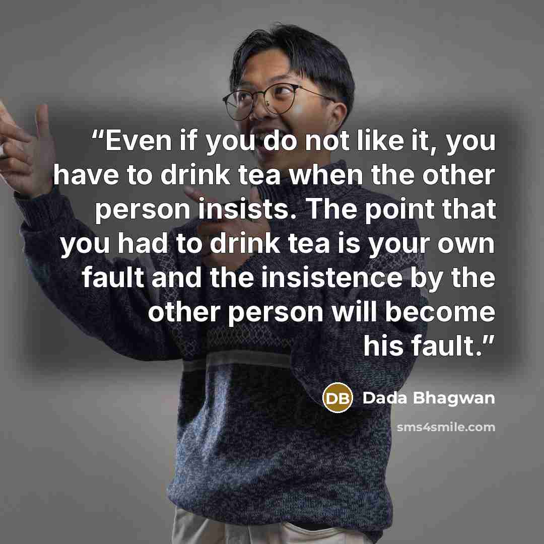 “Even if you do not like it, you have to drink tea when the other person insists. The point that you had to drink tea is your own fault and the insistence by the other person will become his fault.” quote by Dada Bhagwan