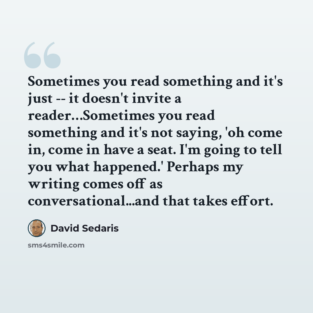 “Sometimes you read something and it's just -- it doesn't invite a reader…Sometimes you read something and it's not saying, 'oh come in, come in have a seat. I'm going to tell you what happened.' Perhaps my writing comes off as conversational...and that takes effort.” quote by David Sedaris