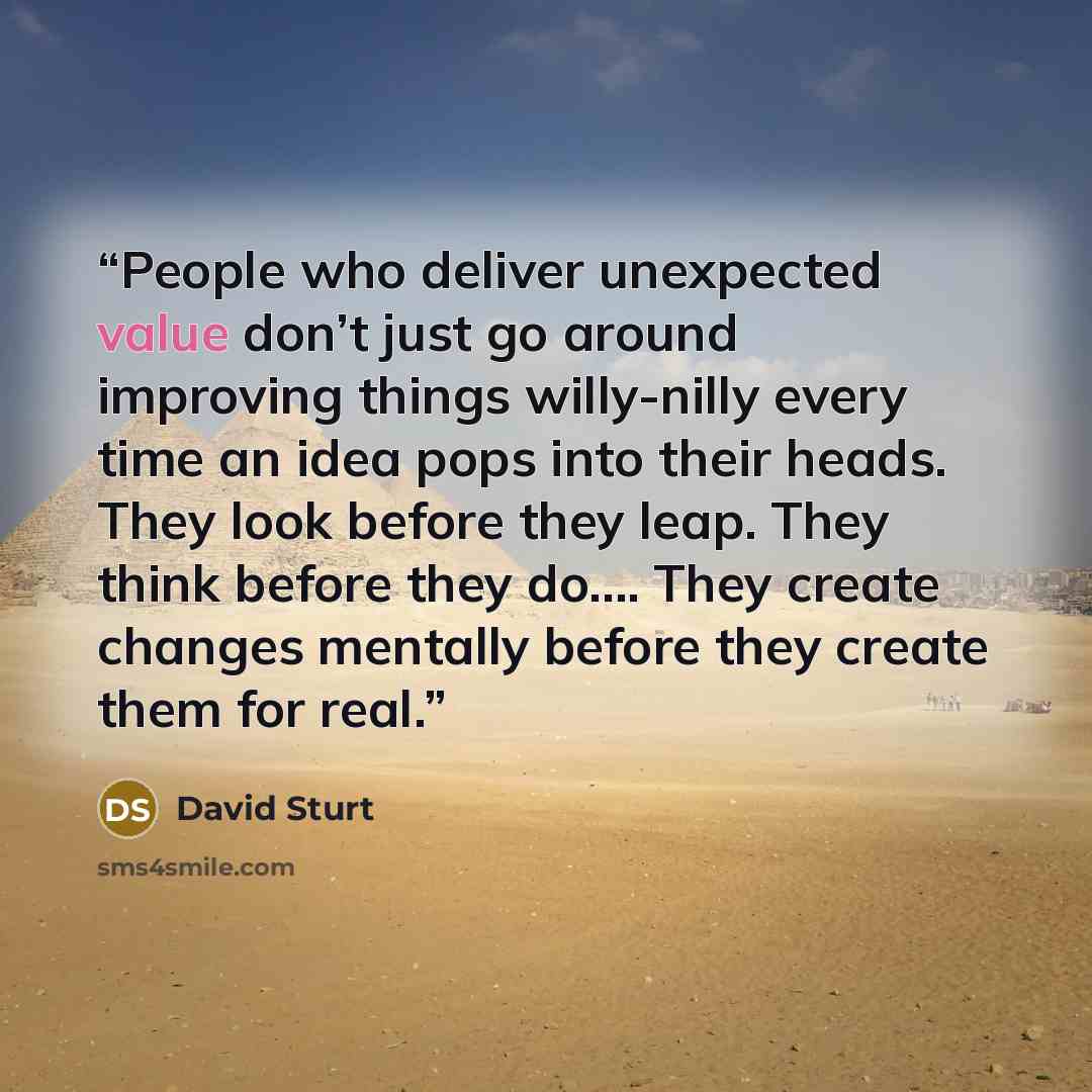 “People who deliver unexpected value don’t just go around improving things willy-nilly every time an idea pops into their heads. They look before they leap. They think before they do…. They create changes mentally before they create them for real.” quote by David Sturt