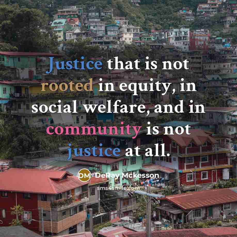 “Justice that is not rooted in equity, in social welfare, and in community is not justice at all.” quote by DeRay Mckesson