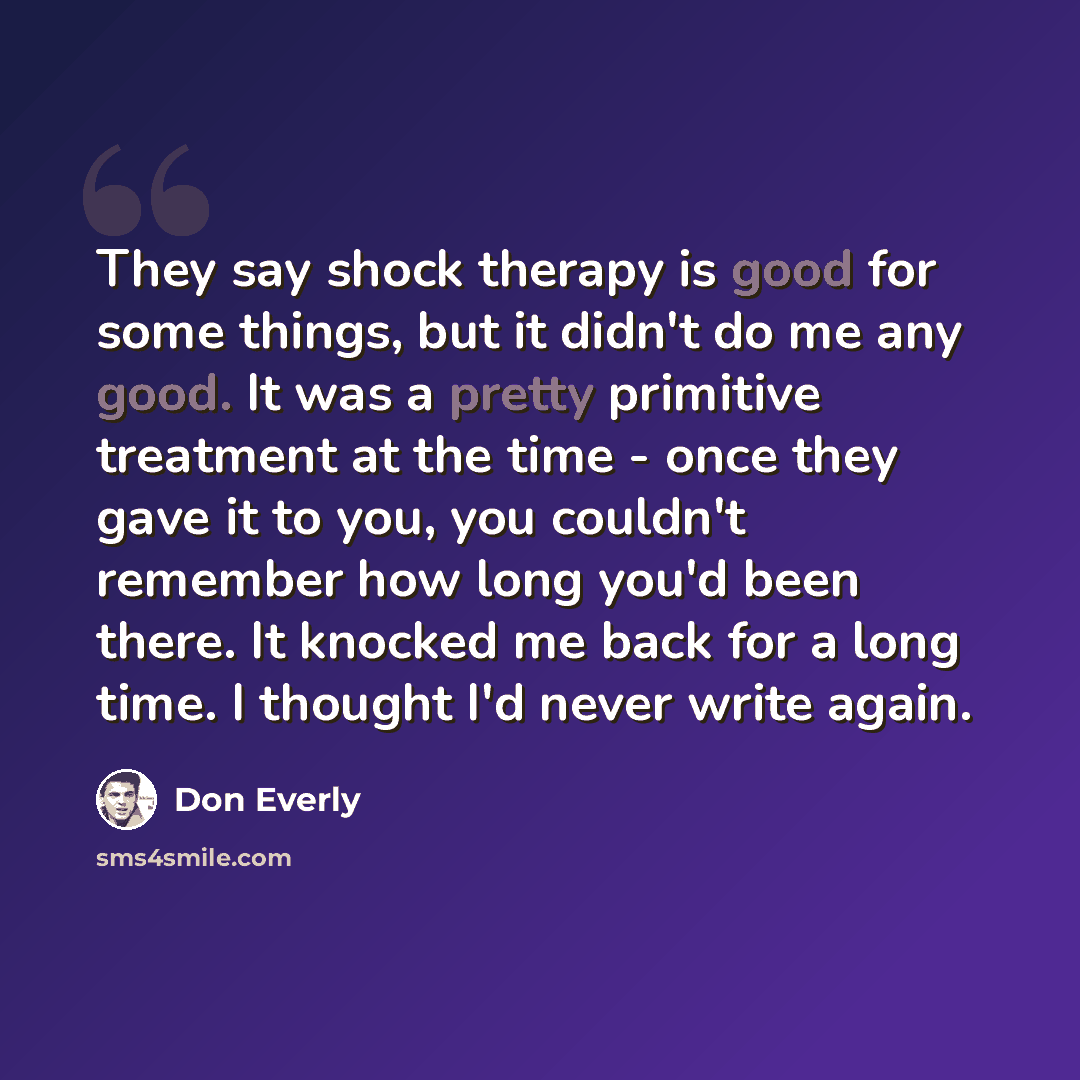 “They say shock therapy is good for some things, but it didn't do me any good. It was a pretty primitive treatment at the time - once they gave it to you, you couldn't remember how long you'd been there. It knocked me back for a long time. I thought I'd never write again.” quote by Don Everly