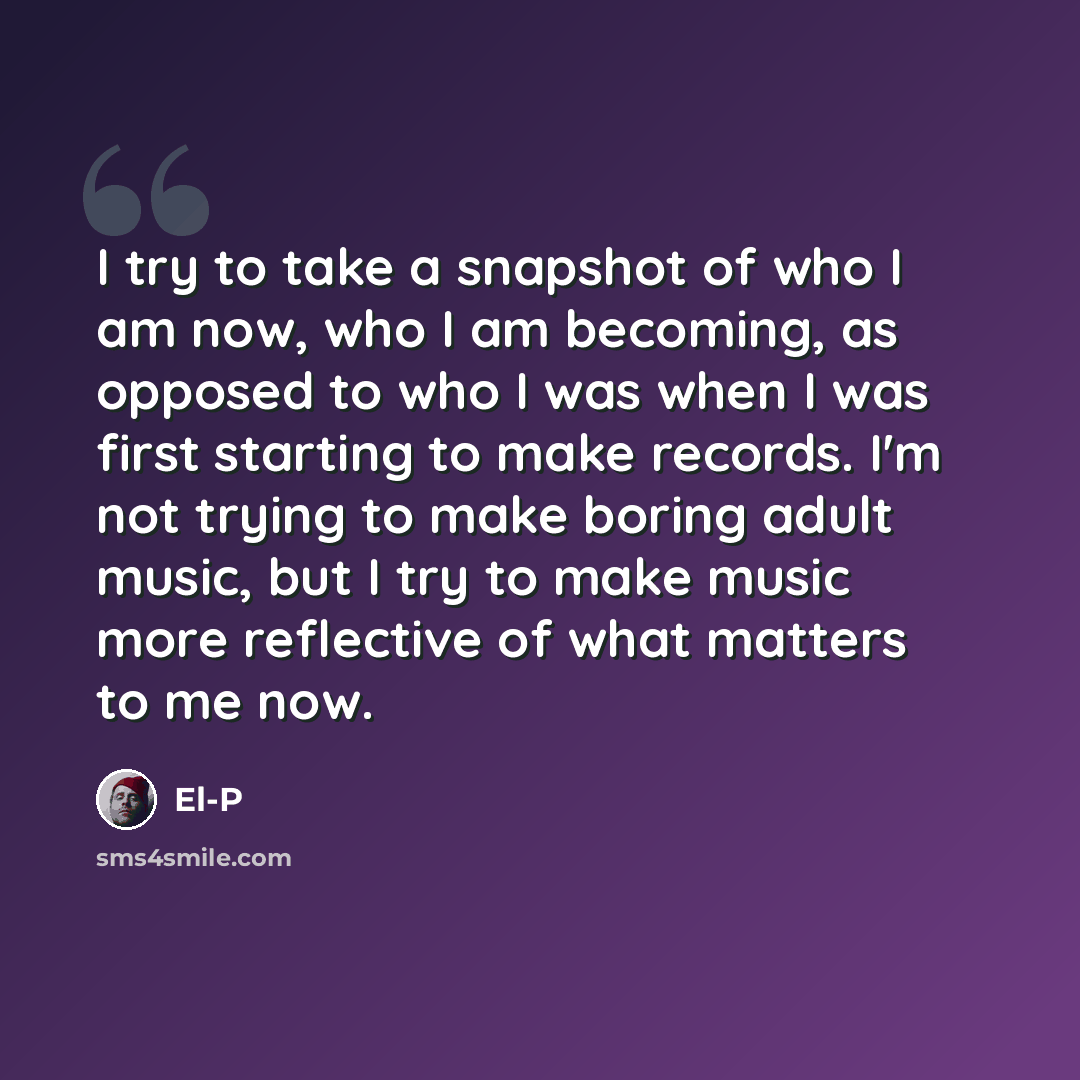 “I try to take a snapshot of who I am now, who I am becoming, as opposed to who I was when I was first starting to make records. I'm not trying to make boring adult music, but I try to make music more reflective of what matters to me now.” quote by El-P
