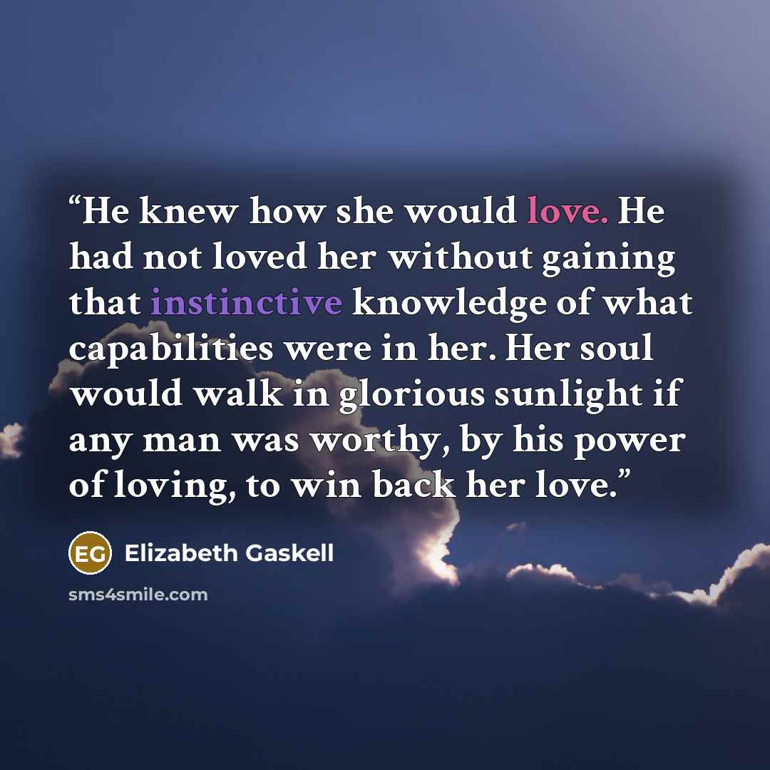 “He knew how she would love. He had not loved her without gaining that instinctive knowledge of what capabilities were in her. Her soul would walk in glorious sunlight if any man was worthy, by his power of loving, to win back her love.” quote by Elizabeth Gaskell