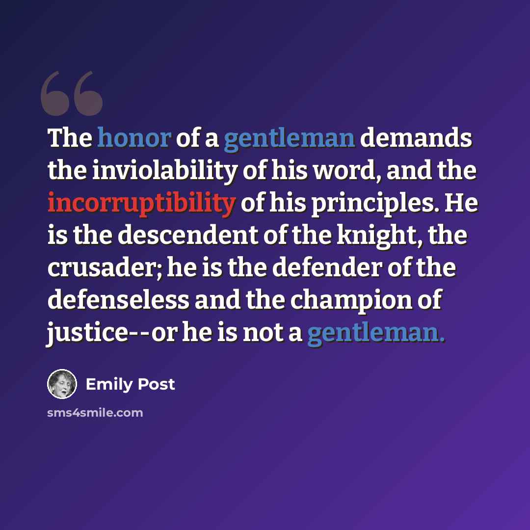 “The honor of a gentleman demands the inviolability of his word, and the incorruptibility of his principles. He is the descendent of the knight, the crusader; he is the defender of the defenseless and the champion of justice--or he is not a gentleman.” quote by Emily Post