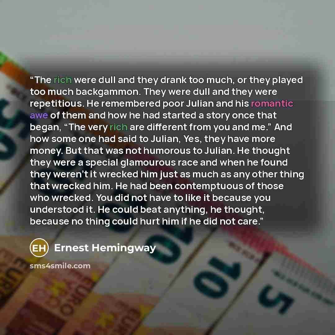 “The rich were dull and they drank too much, or they played too much backgammon. They were dull and they were repetitious. He remembered poor Julian and his romantic awe of them and how he had started a story once that began, “The very rich are different from you and me.” And how some one had said…” quote by Ernest Hemingway