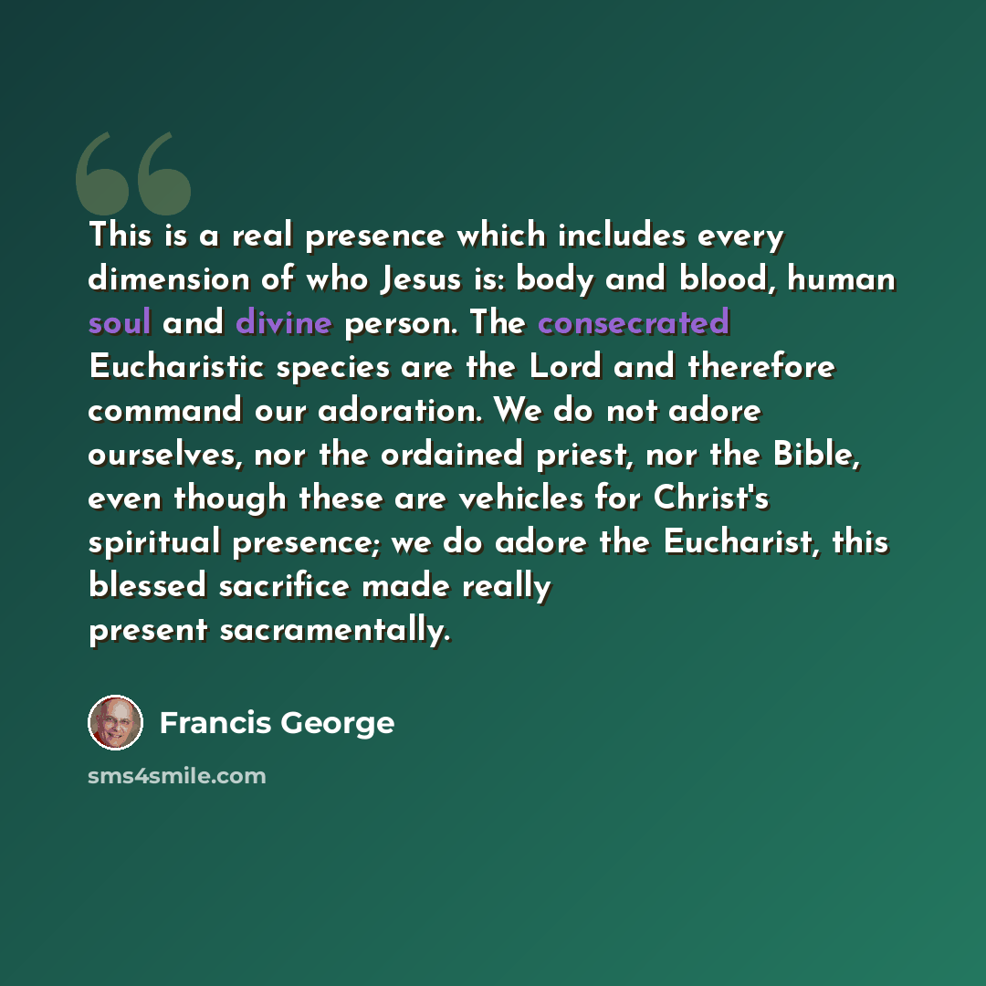 “This is a real presence which includes every dimension of who Jesus is: body and blood, human soul and divine person. The consecrated Eucharistic species are the Lord and therefore command our adoration. We do not adore ourselves, nor the ordained priest, nor the Bible, even though these are…” quote by Francis George
