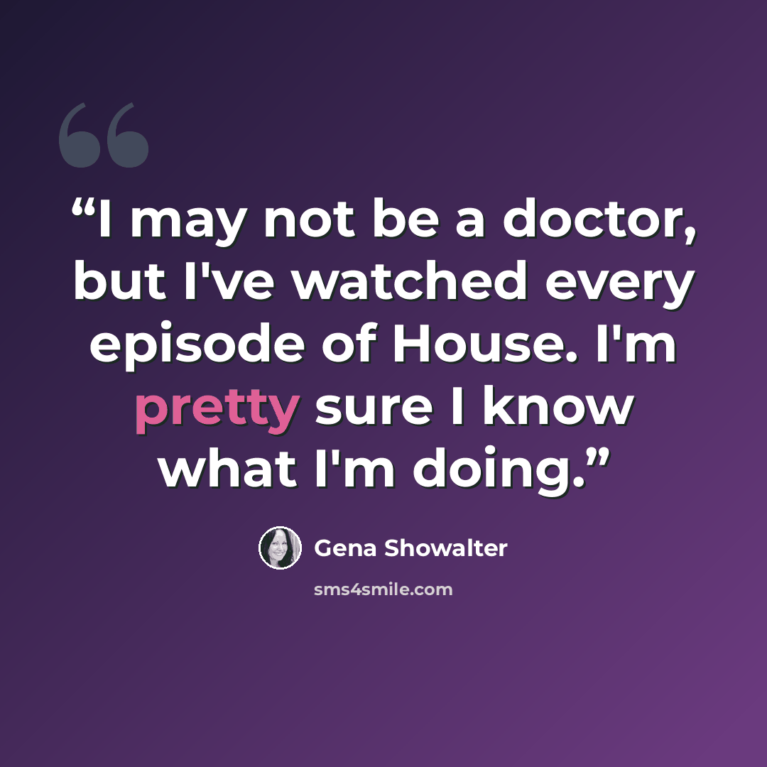 “I may not be a doctor, but I've watched every episode of House. I'm pretty sure I know what I'm doing.” quote by Gena Showalter