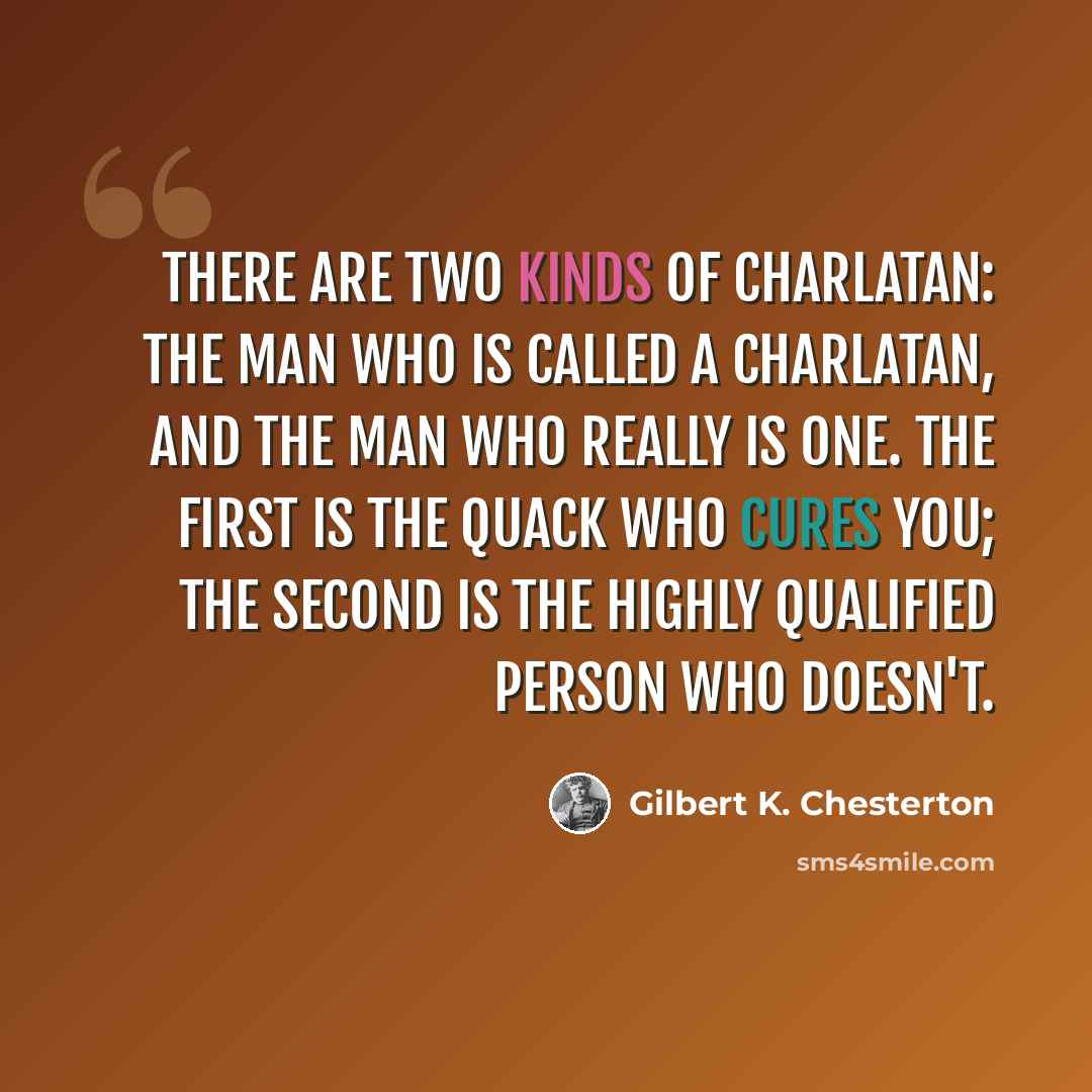 “There are two kinds of charlatan: the man who is called a charlatan, and the man who really is one. The first is the quack who cures you; the second is the highly qualified person who doesn't.” quote by Gilbert K. Chesterton