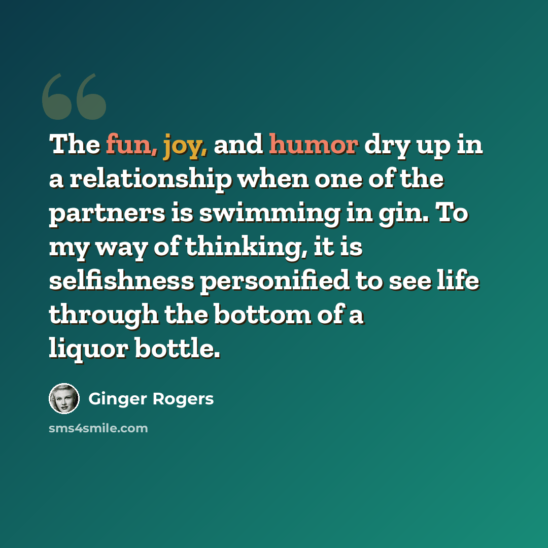 “The fun, joy, and humor dry up in a relationship when one of the partners is swimming in gin. To my way of thinking, it is selfishness personified to see life through the bottom of a liquor bottle.” quote by Ginger Rogers