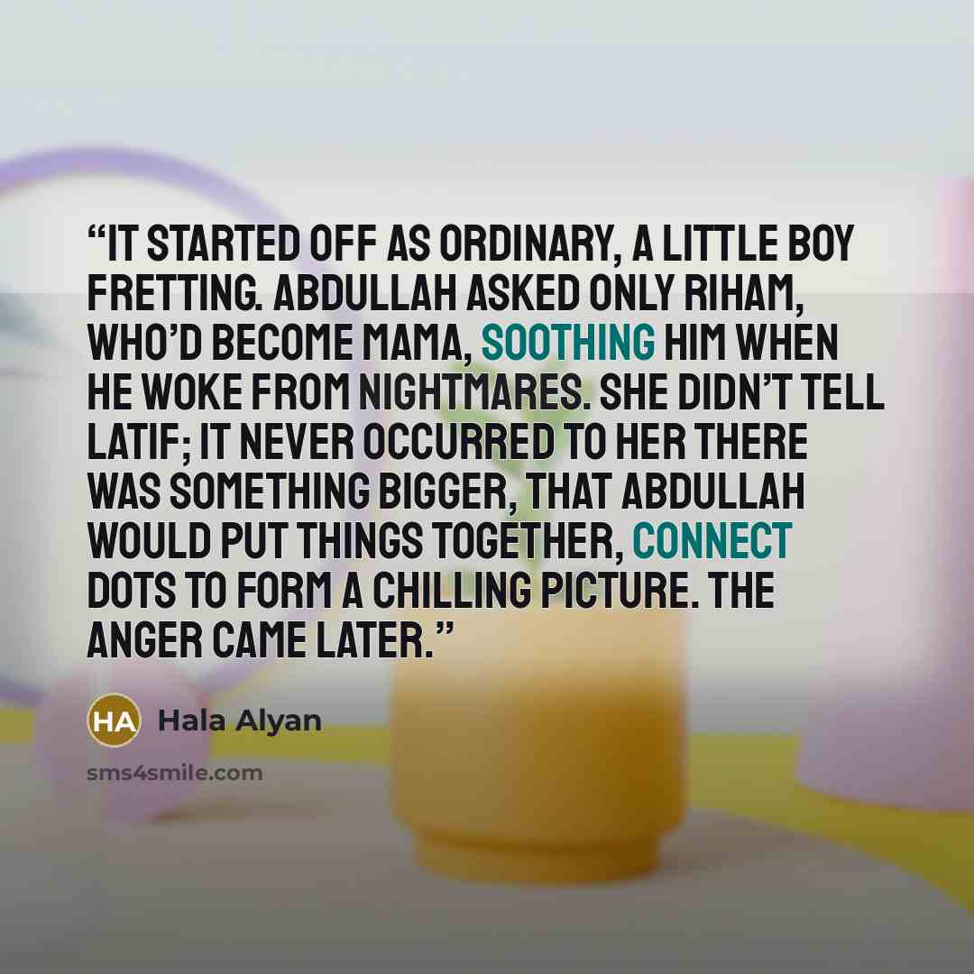 “It started off as ordinary, a little boy fretting. Abdullah asked only Riham, who’d become Mama, soothing him when he woke from nightmares. She didn’t tell Latif; it never occurred to her there was something bigger, that Abdullah would put things together, connect dots to form a chilling picture…” quote by Hala Alyan