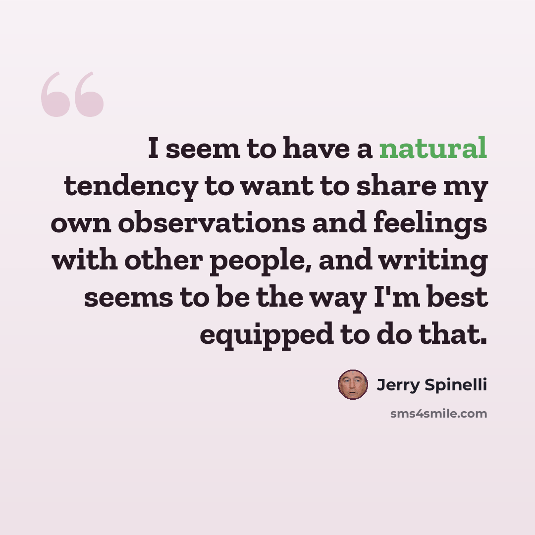 “I seem to have a natural tendency to want to share my own observations and feelings with other people, and writing seems to be the way I'm best equipped to do that.” quote by Jerry Spinelli