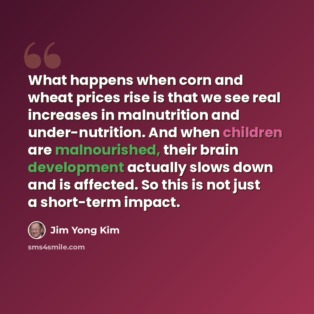 “What happens when corn and wheat prices rise is that we see real increases in malnutrition and under-nutrition. And when children are malnourished, their brain development actually slows down and is affected. So this is not just a short-term impact.” quote by Jim Yong Kim