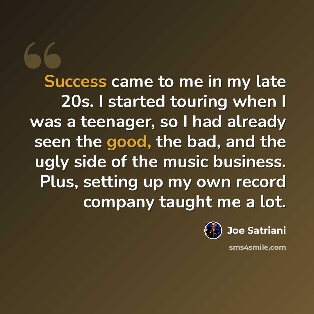“Success came to me in my late 20s. I started touring when I was a teenager, so I had already seen the good, the bad, and the ugly side of the music business. Plus, setting up my own record company taught me a lot.” quote by Joe Satriani