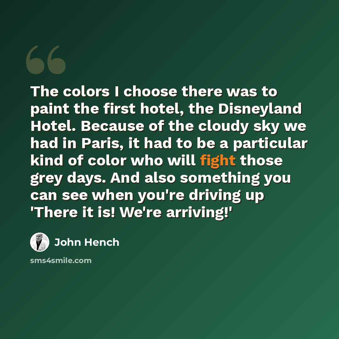 “The colors I choose there was to paint the first hotel, the Disneyland Hotel. Because of the cloudy sky we had in Paris, it had to be a particular kind of color who will fight those grey days. And also something you can see when you're driving up 'There it is! We're arriving!'” quote by John Hench