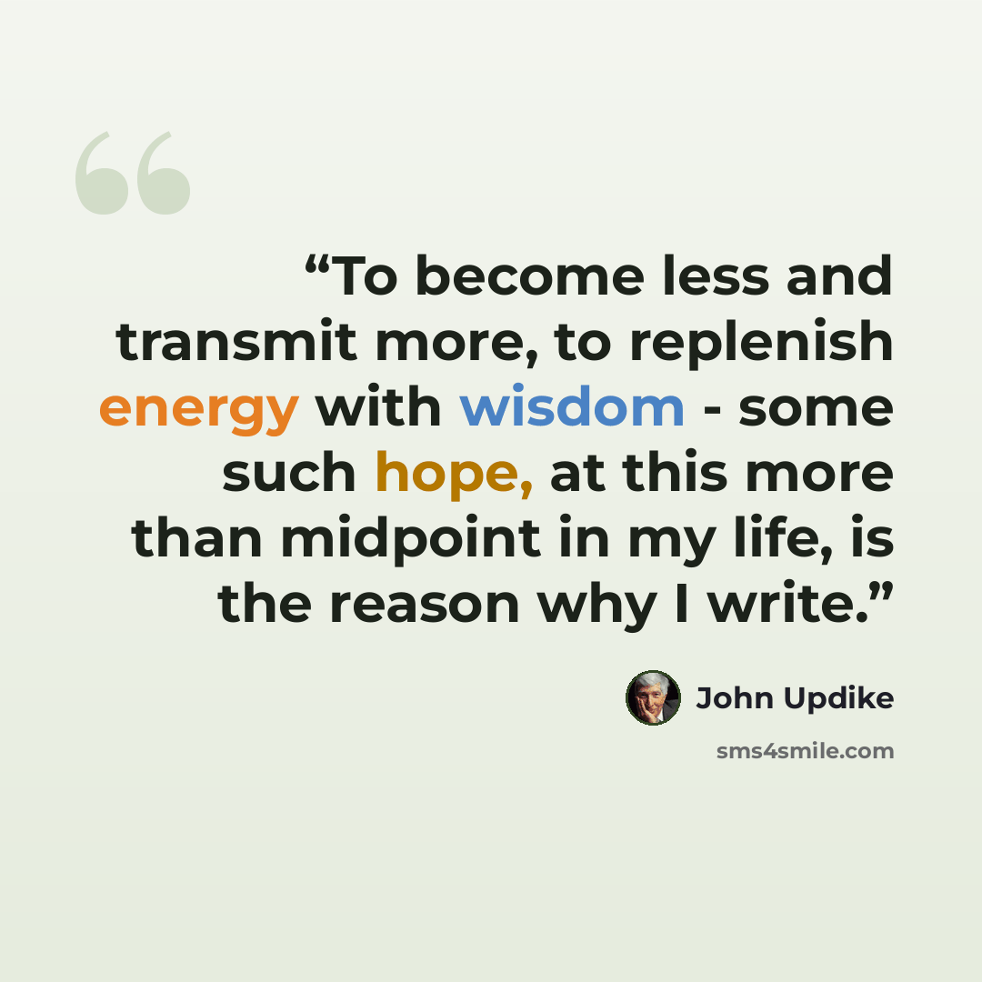 “To become less and transmit more, to replenish energy with wisdom - some such hope, at this more than midpoint in my life, is the reason why I write.” quote by John Updike