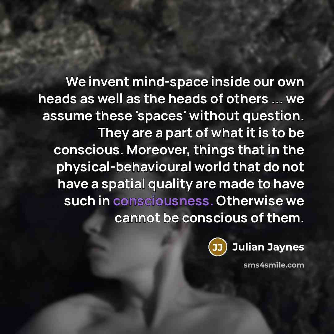 “We invent mind-space inside our own heads as well as the heads of others ... we assume these 'spaces' without question. They are a part of what it is to be conscious. Moreover, things that in the physical-behavioural world that do not have a spatial quality are made to have such in consciousness…” quote by Julian Jaynes
