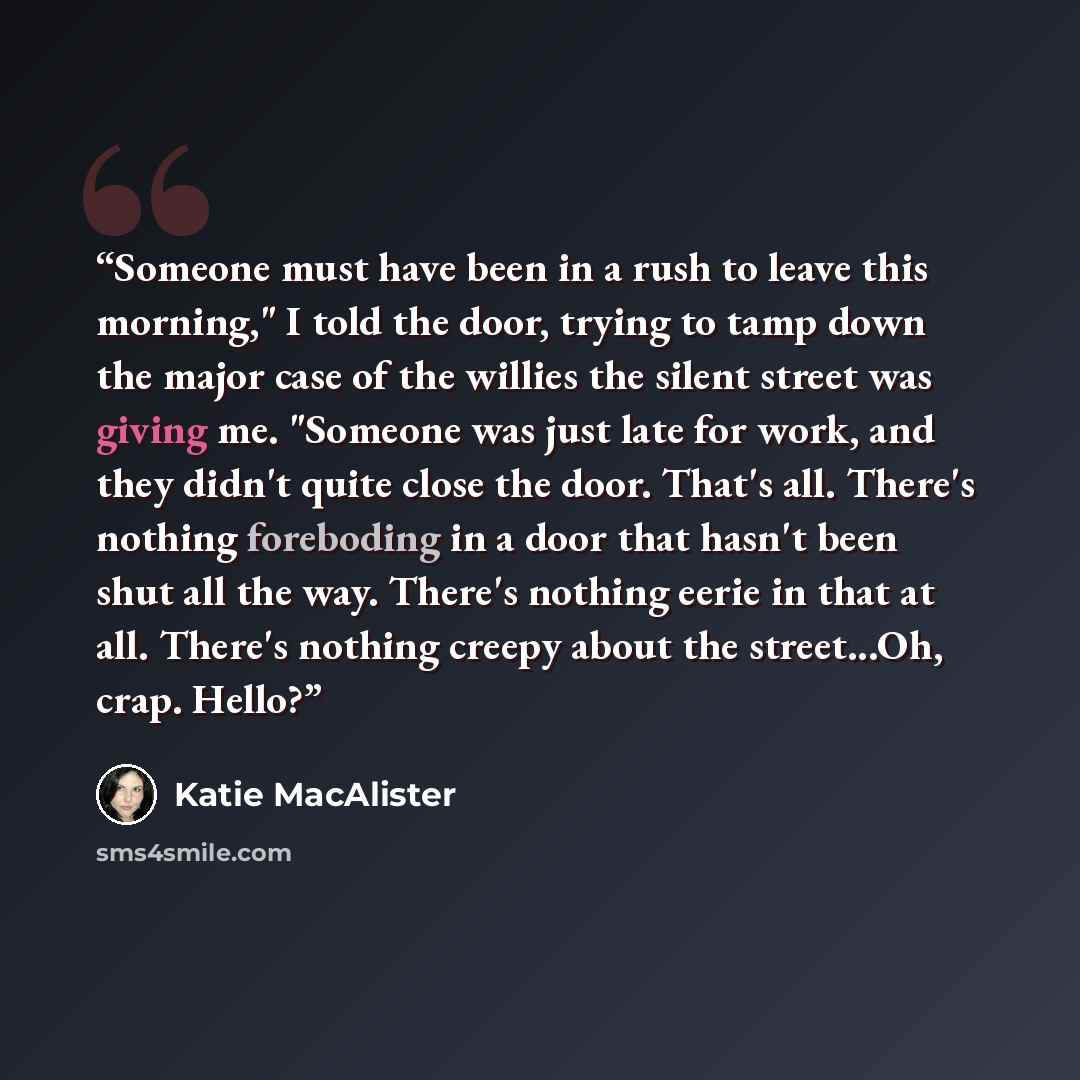 “Someone must have been in a rush to leave this morning," I told the door, trying to tamp down the major case of the willies the silent street was giving me. "Someone was just late for work, and they didn't quite close the door. That's all. There's nothing foreboding in a door that hasn't been shut…” quote by Katie MacAlister